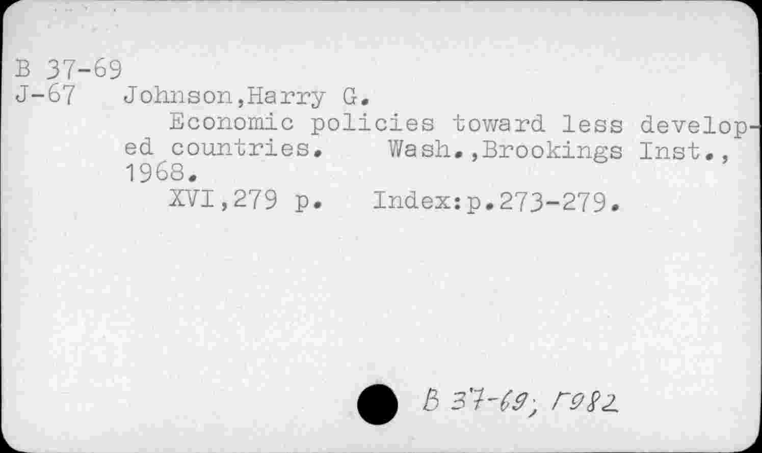 ﻿B 37-69
J-67 Johnson,Harry G.
Economic policies toward, less develop ed countries. Wash.,Brookings Inst., 1968.
XVI,279 p. Index:p.273-279.
5 3'7-^; Wz